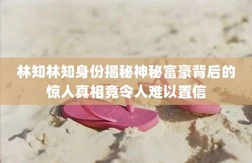 林知林知身份揭秘神秘富豪背后的惊人真相竟令人难以置信