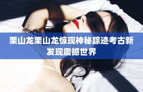 栗山龙栗山龙惊现神秘踪迹考古新发现震撼世界