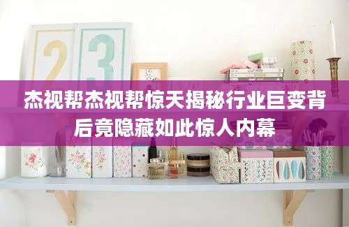 杰视帮杰视帮惊天揭秘行业巨变背后竟隐藏如此惊人内幕