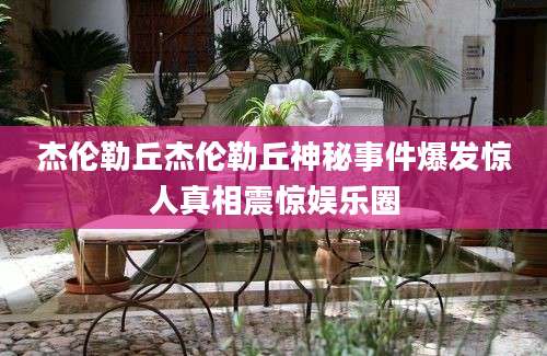 杰伦勒丘杰伦勒丘神秘事件爆发惊人真相震惊娱乐圈