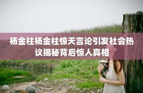 杨金柱杨金柱惊天言论引发社会热议揭秘背后惊人真相