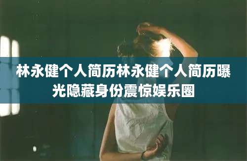林永健个人简历林永健个人简历曝光隐藏身份震惊娱乐圈