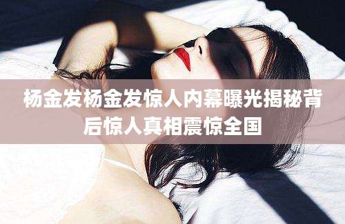 杨金发杨金发惊人内幕曝光揭秘背后惊人真相震惊全国