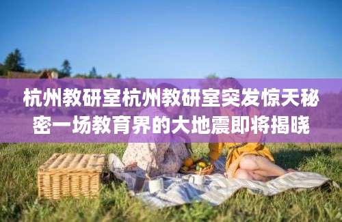 杭州教研室杭州教研室突发惊天秘密一场教育界的大地震即将揭晓