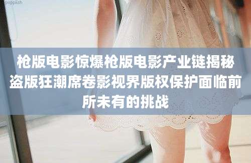 枪版电影惊爆枪版电影产业链揭秘盗版狂潮席卷影视界版权保护面临前所未有的挑战