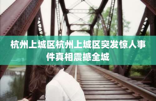 杭州上城区杭州上城区突发惊人事件真相震撼全城