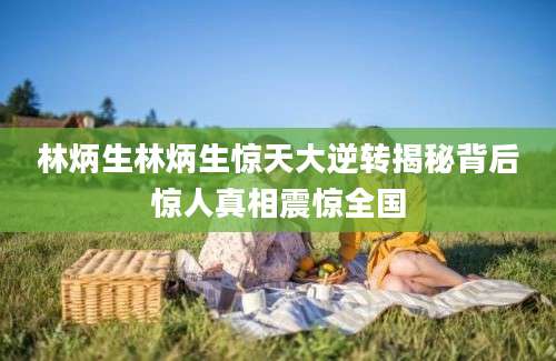 林炳生林炳生惊天大逆转揭秘背后惊人真相震惊全国