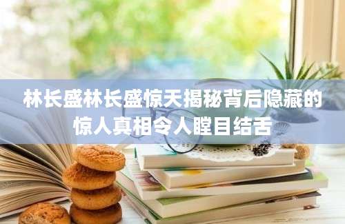 林长盛林长盛惊天揭秘背后隐藏的惊人真相令人瞠目结舌