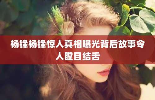 杨锋杨锋惊人真相曝光背后故事令人瞠目结舌
