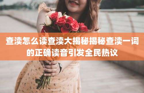 查渎怎么读查渎大揭秘揭秘查渎一词的正确读音引发全民热议