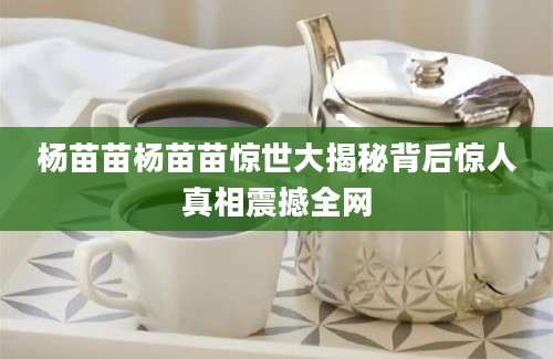 杨苗苗杨苗苗惊世大揭秘背后惊人真相震撼全网