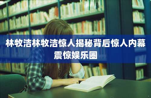 林牧洁林牧洁惊人揭秘背后惊人内幕震惊娱乐圈