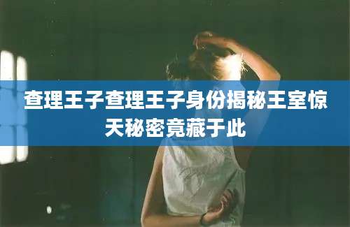 查理王子查理王子身份揭秘王室惊天秘密竟藏于此
